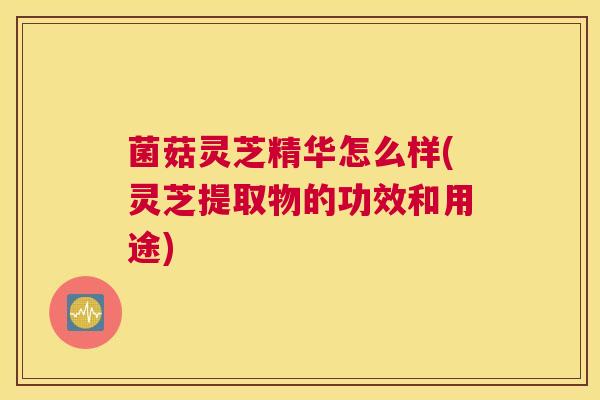 菌菇灵芝精华怎么样(灵芝提取物的功效和用途)