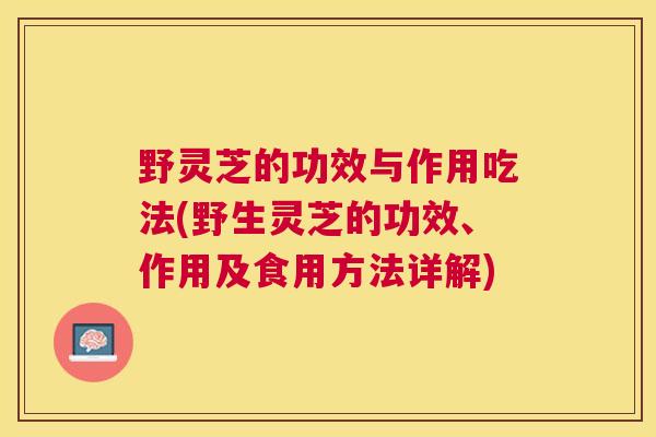 野灵芝的功效与作用吃法(野生灵芝的功效、作用及食用方法详解)