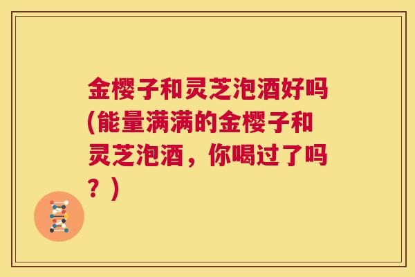 金樱子和灵芝泡酒好吗(能量满满的金樱子和灵芝泡酒，你喝过了吗？)