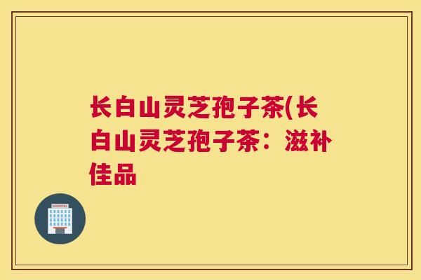 长白山灵芝孢子茶(长白山灵芝孢子茶：滋补佳品