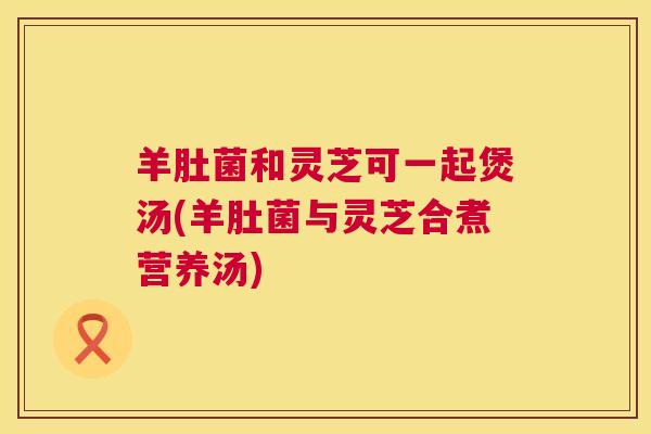 羊肚菌和灵芝可一起煲汤(羊肚菌与灵芝合煮营养汤)