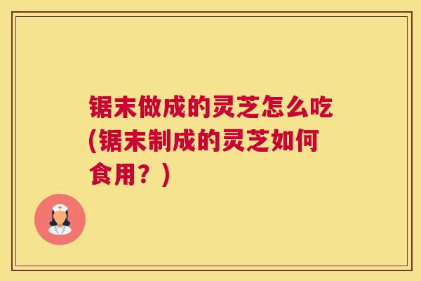 锯末做成的灵芝怎么吃(锯末制成的灵芝如何食用？)