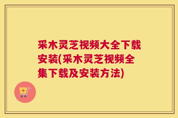 采木灵芝视频大全下载安装(采木灵芝视频全集下载及安装方法)