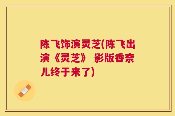 陈飞饰演灵芝(陈飞出演《灵芝》 影版香奈儿终于来了)