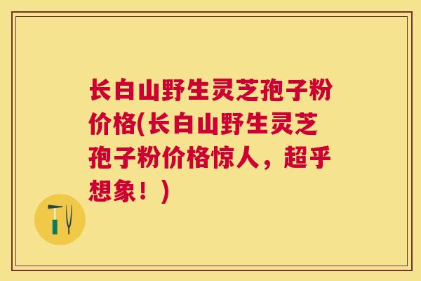 长白山野生灵芝孢子粉价格(长白山野生灵芝孢子粉价格惊人，超乎想象！)