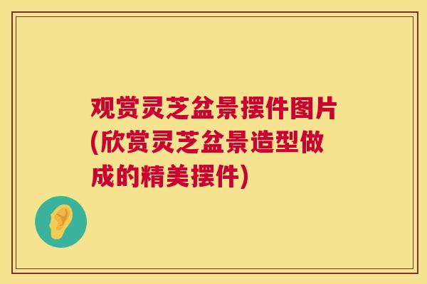 观赏灵芝盆景摆件图片(欣赏灵芝盆景造型做成的精美摆件)