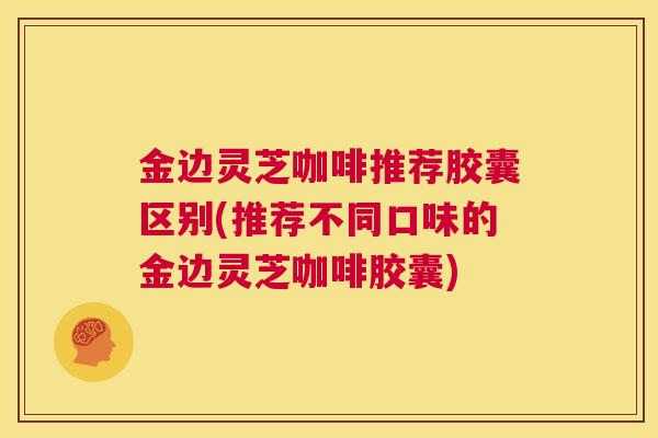 金边灵芝咖啡推荐胶囊区别(推荐不同口味的金边灵芝咖啡胶囊)