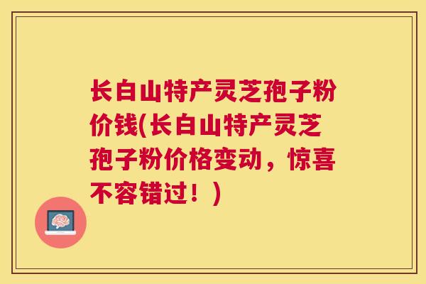 长白山特产灵芝孢子粉价钱(长白山特产灵芝孢子粉价格变动，惊喜不容错过！)