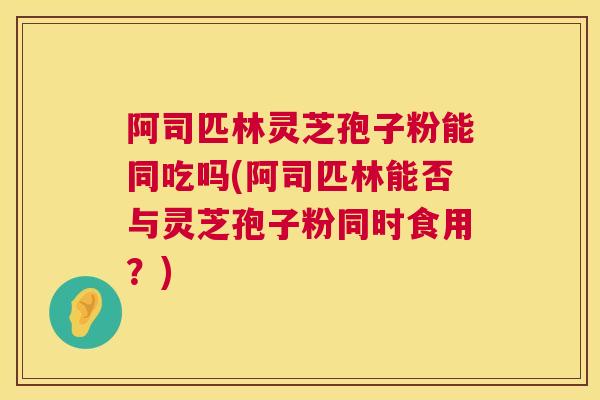 阿司匹林灵芝孢子粉能同吃吗(阿司匹林能否与灵芝孢子粉同时食用？)