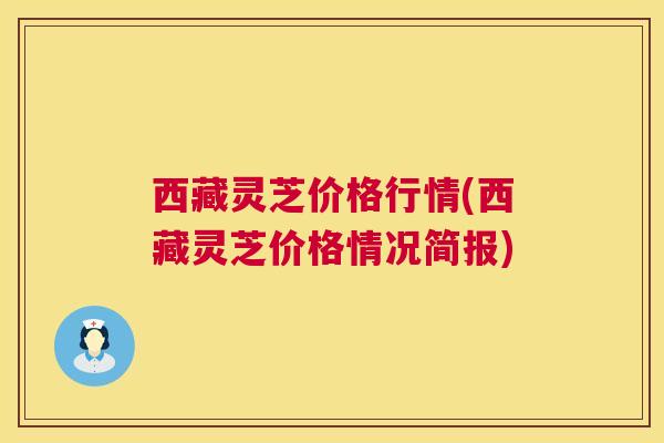 西藏灵芝价格行情(西藏灵芝价格情况简报) 西藏灵芝价格行情(西藏灵芝价格情况简报)