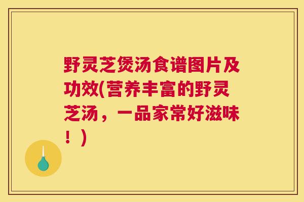 野灵芝煲汤食谱图片及功效(营养丰富的野灵芝汤，一品家常好滋味！)