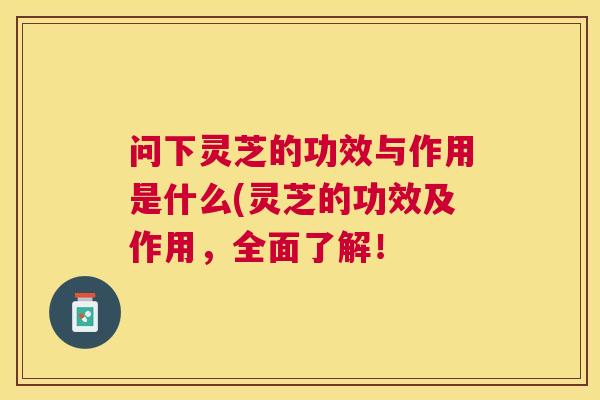 问下灵芝的功效与作用是什么(灵芝的功效及作用,全面了解! 问下灵芝的功效与作用是什么(灵芝的功效及作用,全面了解!