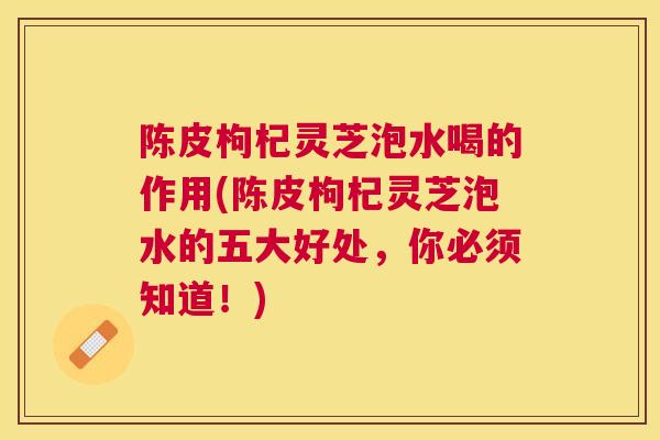 陈皮枸杞灵芝泡水喝的作用(陈皮枸杞灵芝泡水的五大好处，你必须知道！)