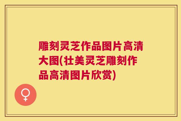 雕刻灵芝作品图片高清大图(壮美灵芝雕刻作品高清图片欣赏) 雕刻灵芝作品图片高清大图(壮美灵芝雕刻作品高清图片欣赏)