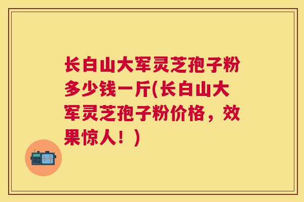 长白山大军灵芝孢子粉多少钱一斤(长白山大军灵芝孢子粉价格，效果惊人！)