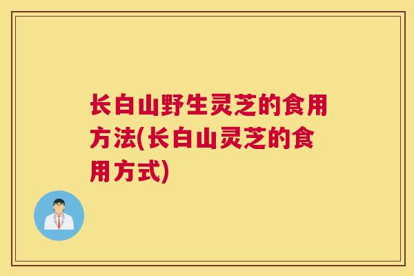 长白山野生灵芝的食用方法(长白山灵芝的食用方式)