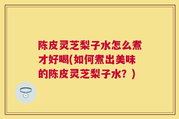 陈皮灵芝梨子水怎么煮才好喝(如何煮出美味的陈皮灵芝梨子水？)