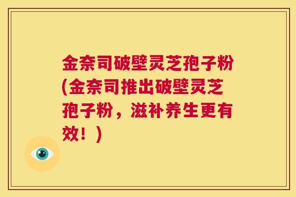 金奈司破壁灵芝孢子粉(金奈司推出破壁灵芝孢子粉，滋补养生更有效！)