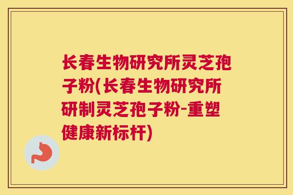 长春生物研究所灵芝孢子粉(长春生物研究所研制灵芝孢子粉-重塑健康新标杆)