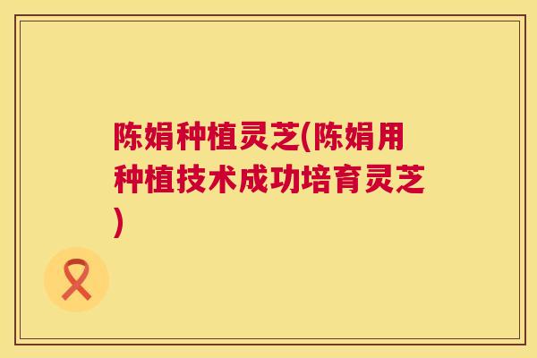 陈娟种植灵芝(陈娟用种植技术成功培育灵芝)