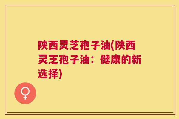 陕西灵芝孢子油(陕西灵芝孢子油：健康的新选择)