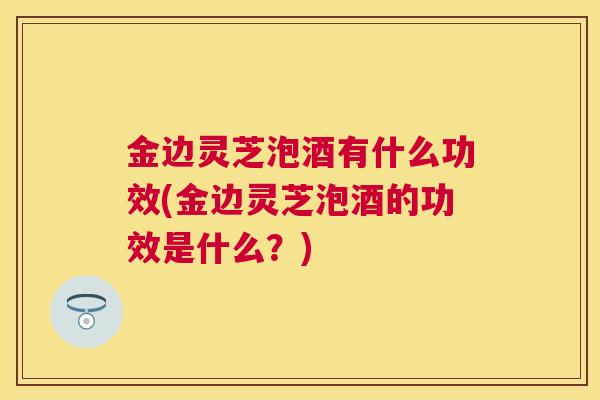金边灵芝泡酒有什么功效(金边灵芝泡酒的功效是什么？)