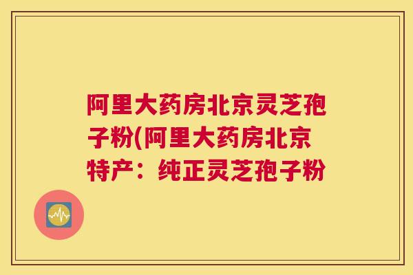 阿里大药房北京灵芝孢子粉(阿里大药房北京特产:纯正灵芝孢子粉 阿里大药房北京灵芝孢子粉(阿里大药房北京特产:纯正灵芝孢子粉