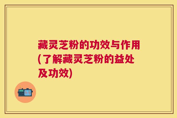 藏灵芝粉的功效与作用(了解藏灵芝粉的益处及功效)