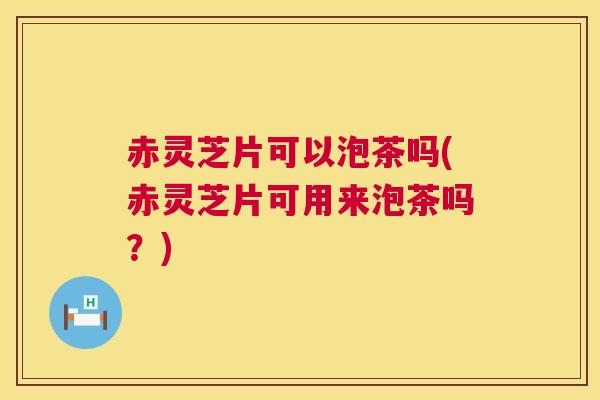 赤灵芝片可以泡茶吗(赤灵芝片可用来泡茶吗？)