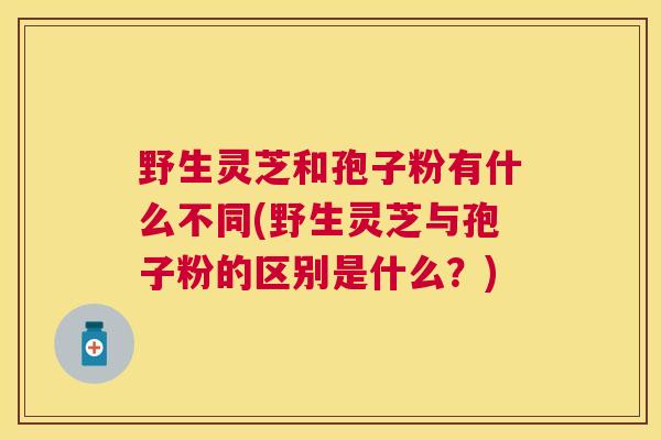 野生灵芝和孢子粉有什么不同(野生灵芝与孢子粉的区别是什么？)