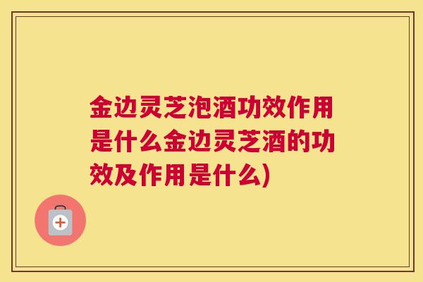 金边灵芝泡酒功效作用是什么金边灵芝酒的功效及作用是什么)