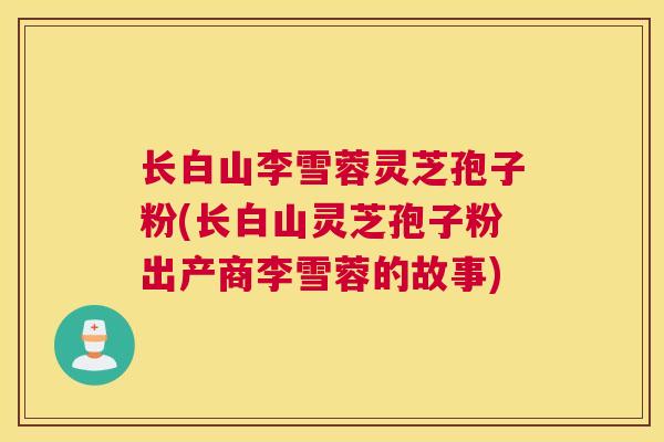 长白山李雪蓉灵芝孢子粉(长白山灵芝孢子粉出产商李雪蓉的故事)