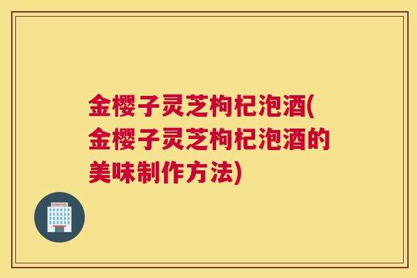 金樱子灵芝枸杞泡酒(金樱子灵芝枸杞泡酒的美味制作方法)