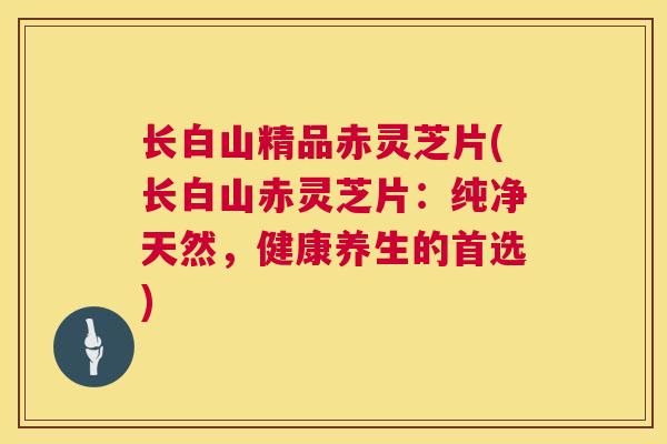 长白山精品赤灵芝片(长白山赤灵芝片：纯净天然，健康养生的首选)