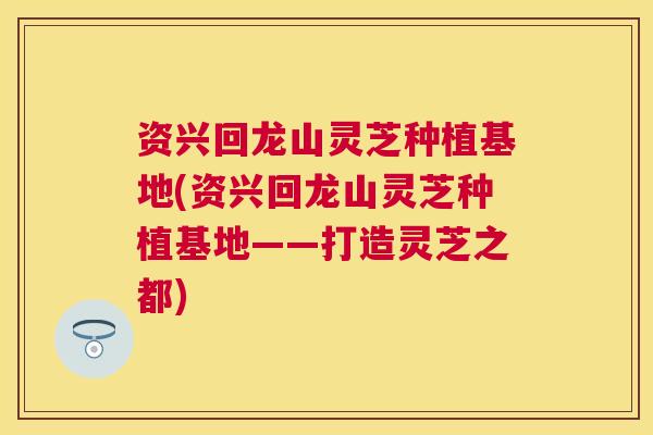 资兴回龙山灵芝种植基地(资兴回龙山灵芝种植基地——打造灵芝之都)