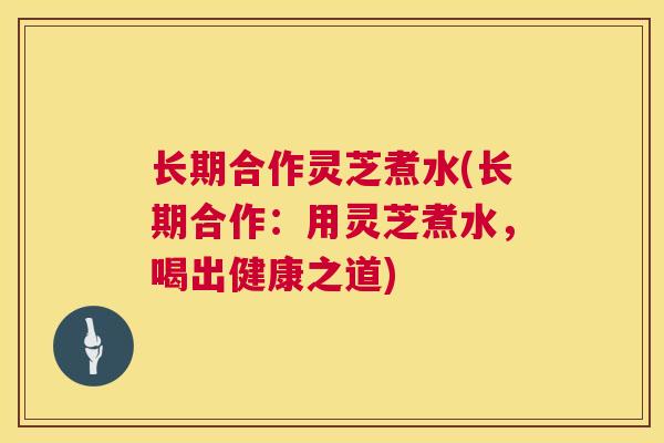 长期合作灵芝煮水(长期合作:用灵芝煮水,喝出健康之道) 长期合作灵芝煮水(长期合作:用灵芝煮水,喝出健康之道)