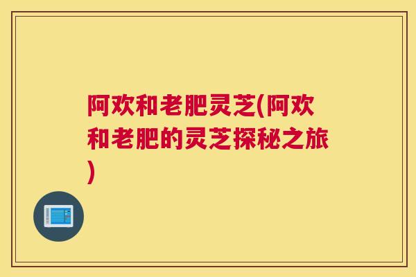 阿欢和老肥灵芝(阿欢和老肥的灵芝探秘之旅)