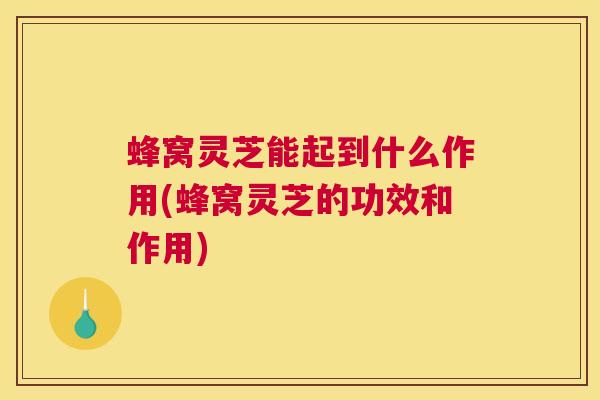 蜂窝灵芝能起到什么作用(蜂窝灵芝的功效和作用)