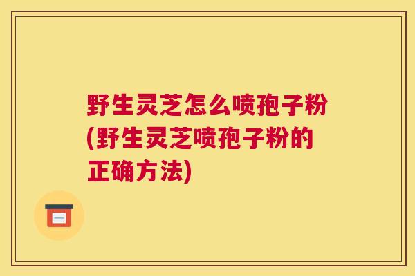 野生灵芝怎么喷孢子粉(野生灵芝喷孢子粉的正确方法)