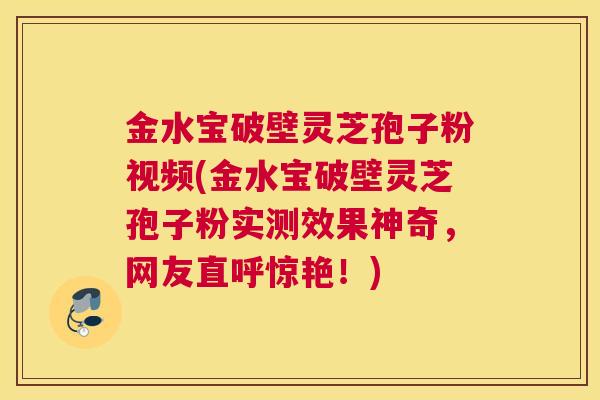金水宝破壁灵芝孢子粉视频(金水宝破壁灵芝孢子粉实测效果神奇，网友直呼惊艳！)