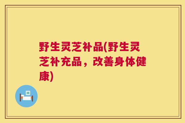 野生灵芝补品(野生灵芝补充品,改善身体健康) 野生灵芝补品(野生灵芝补充品,改善身体健康)
