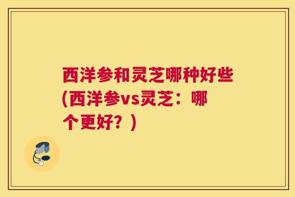 西洋参和灵芝哪种好些(西洋参vs灵芝：哪个更好？)