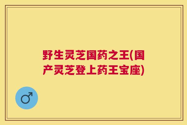 野生灵芝国药之王(国产灵芝登上药王宝座)