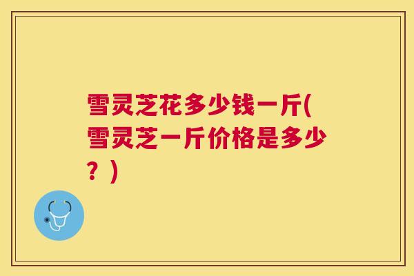 雪灵芝花多少钱一斤(雪灵芝一斤价格是多少？)