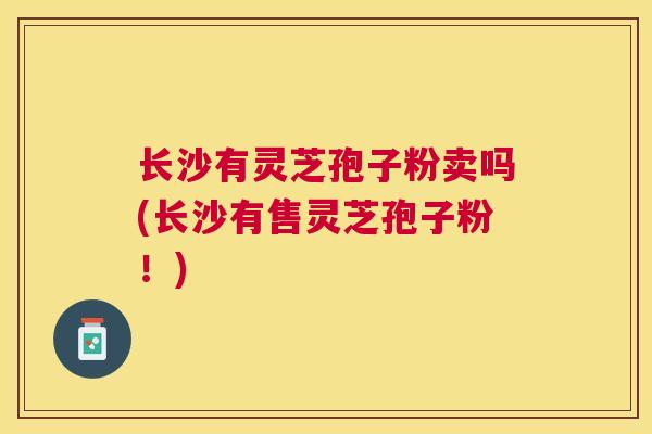 长沙有灵芝孢子粉卖吗(长沙有售灵芝孢子粉！)