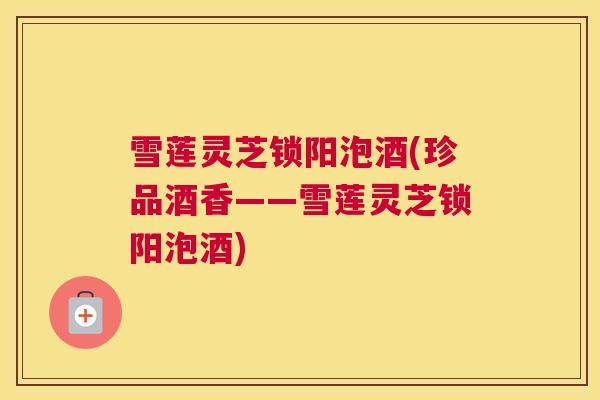 雪莲灵芝锁阳泡酒(珍品酒香——雪莲灵芝锁阳泡酒)