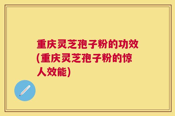 重庆灵芝孢子粉的功效(重庆灵芝孢子粉的惊人效能)