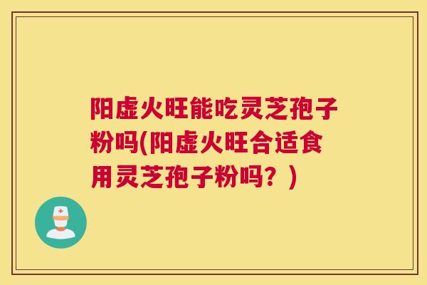 阳虚火旺能吃灵芝孢子粉吗(阳虚火旺合适食用灵芝孢子粉吗？)