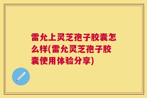 雷允上灵芝孢子胶囊怎么样(雷允灵芝孢子胶囊使用体验分享)
