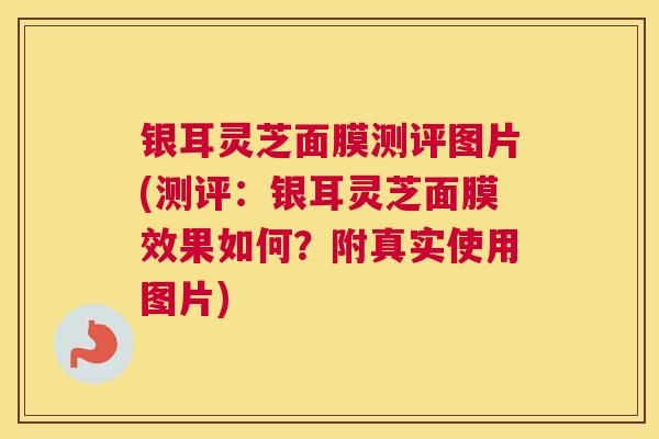 银耳灵芝面膜测评图片(测评：银耳灵芝面膜效果如何？附真实使用图片)